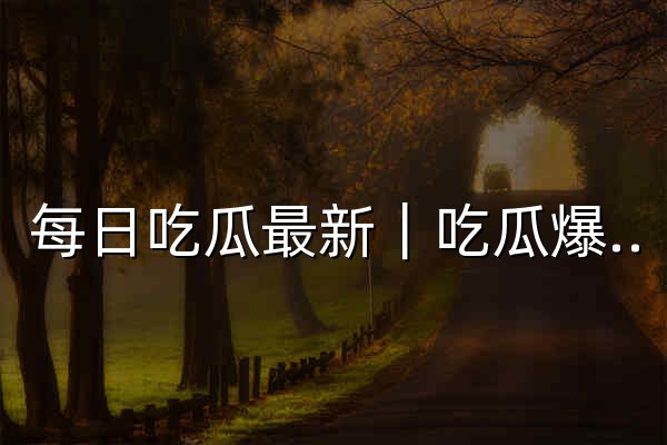 每日吃瓜最新｜吃瓜爆料、今日热榜、最新娱乐八卦资讯全网速递 - 官网预览