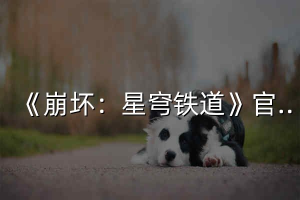 《崩坏：星穹铁道》官方网站——愿此行，终抵群星 - 官网预览