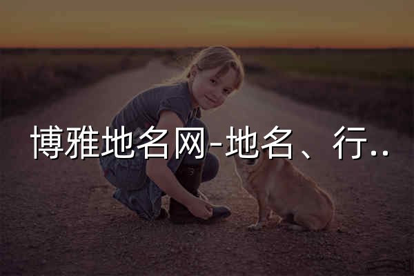 博雅地名网-地名、行政区划参考指南 - 官网预览